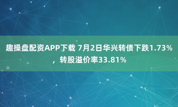 趣操盘配资APP下载 7月2日华兴转债下跌1.73%，转股溢价率33.81%