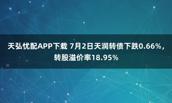 天弘忧配APP下载 7月2日天润转债下跌0.66%，转股溢价率18.95%
