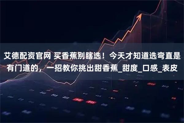 艾德配资官网 买香蕉别瞎选！今天才知道选弯直是有门道的，一招教你挑出甜香蕉_甜度_口感_表皮