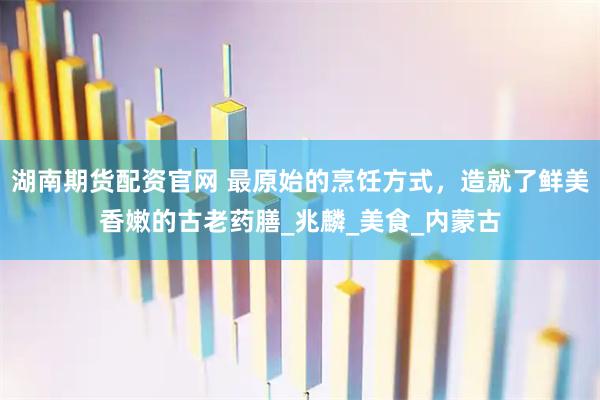 湖南期货配资官网 最原始的烹饪方式，造就了鲜美香嫩的古老药膳_兆麟_美食_内蒙古