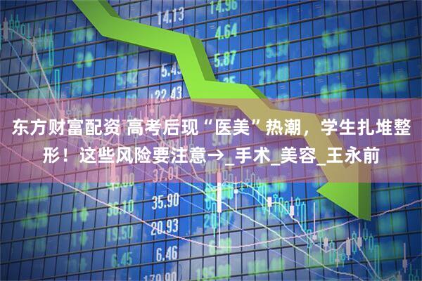 东方财富配资 高考后现“医美”热潮，学生扎堆整形！这些风险要注意→_手术_美容_王永前