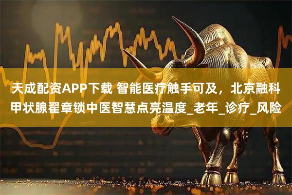 天成配资APP下载 智能医疗触手可及，北京融科甲状腺翟章锁中医智慧点亮温度_老年_诊疗_风险