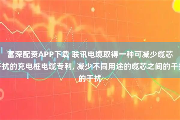 富深配资APP下载 联讯电缆取得一种可减少缆芯干扰的充电桩电缆专利, 减少不同用途的缆芯之间的干扰