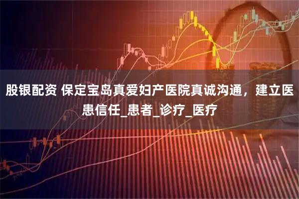 股银配资 保定宝岛真爱妇产医院真诚沟通，建立医患信任_患者_诊疗_医疗