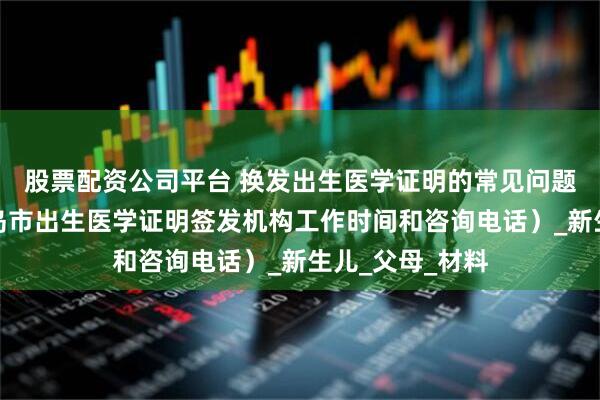 股票配资公司平台 换发出生医学证明的常见问题答疑（附：青岛市出生医学证明签发机构工作时间和咨询电话）_新生儿_父母_材料