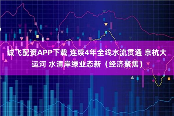 诚飞配资APP下载 连续4年全线水流贯通 京杭大运河 水清岸绿业态新（经济聚焦）