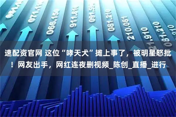 速配资官网 这位“哮天犬”摊上事了,被明星怒批!网友出手,网红连夜删视频_陈创_直播_进行
