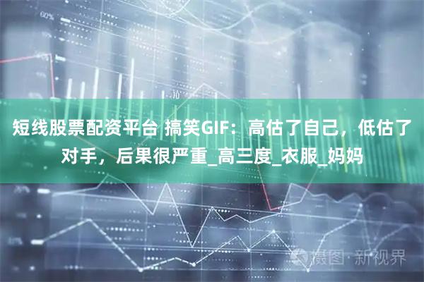 短线股票配资平台 搞笑GIF：高估了自己，低估了对手，后果很严重_高三度_衣服_妈妈