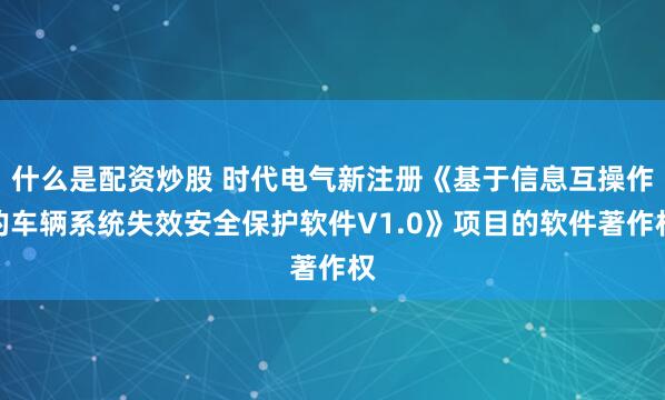什么是配资炒股 时代电气新注册《基于信息互操作的车辆系统失效安全保护软件V1.0》项目的软件著作权