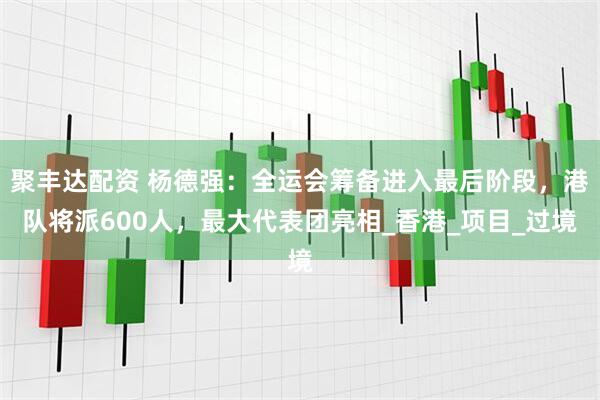 聚丰达配资 杨德强：全运会筹备进入最后阶段，港队将派600人，最大代表团亮相_香港_项目_过境