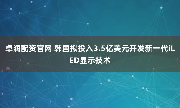 卓润配资官网 韩国拟投入3.5亿美元开发新一代iLED显示技术