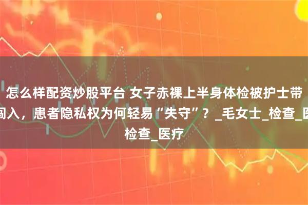 怎么样配资炒股平台 女子赤裸上半身体检被护士带人闯入,患者隐私权为何轻易“失守”?_毛女士_检查_医疗