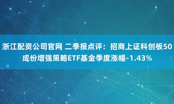 浙江配资公司官网 二季报点评:招商上证科创板50成份增强策略ETF基金季度涨幅-1.43%