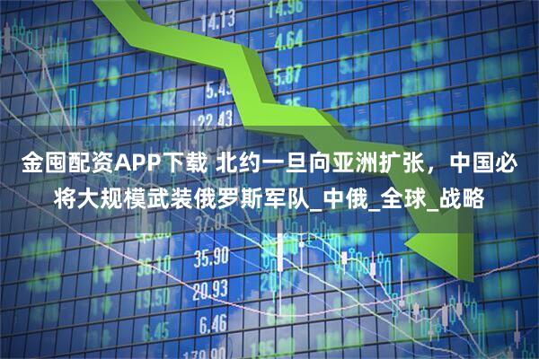 金囤配资APP下载 北约一旦向亚洲扩张,中国必将大规模武装俄罗斯军队_中俄_全球_战略