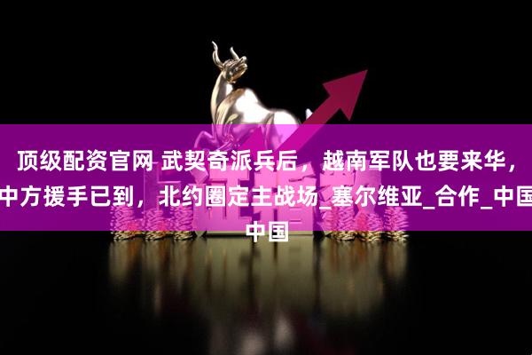 顶级配资官网 武契奇派兵后,越南军队也要来华,中方援手已到,北约圈定主战场_塞尔维亚_合作_中国