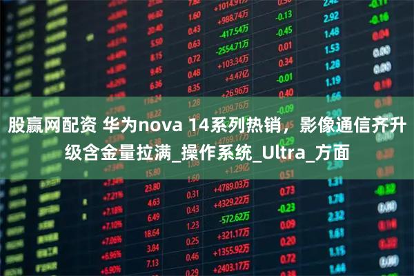 股赢网配资 华为nova 14系列热销,影像通信齐升级含金量拉满_操作系统_Ultra_方面