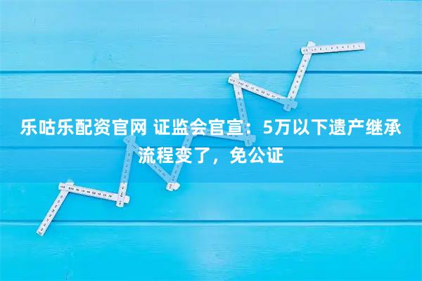 乐咕乐配资官网 证监会官宣：5万以下遗产继承流程变了，免公证