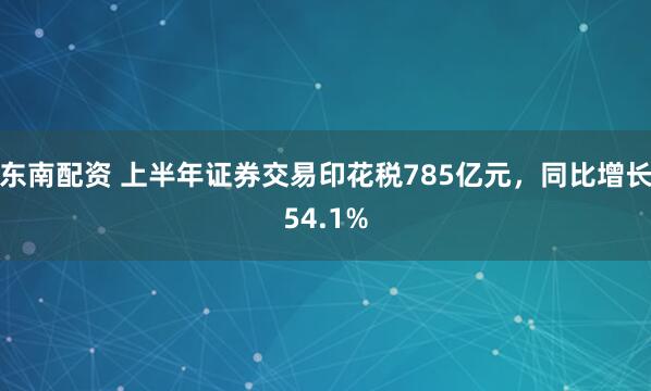 东南配资 上半年证券交易印花税785亿元,同比增长54.1%