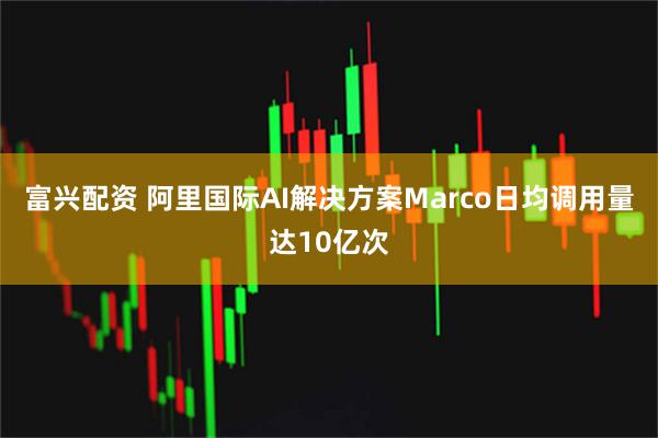 富兴配资 阿里国际AI解决方案Marco日均调用量达10亿次