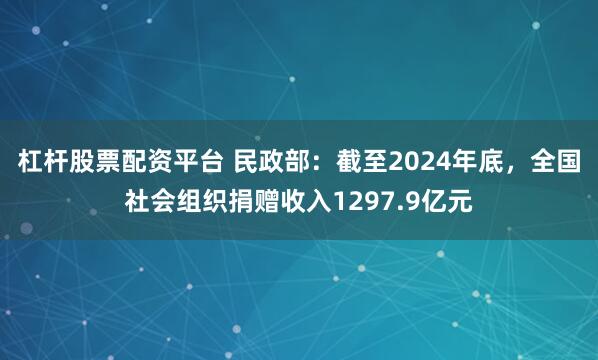 杠杆股票配资平台 民政部：截至2024年底，全国社会组织捐赠收入1297.9亿元