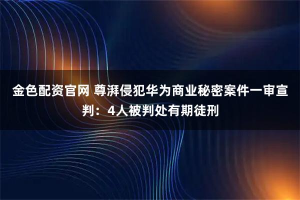 金色配资官网 尊湃侵犯华为商业秘密案件一审宣判：4人被判处有期徒刑
