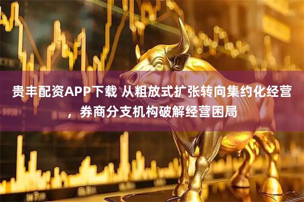 贵丰配资APP下载 从粗放式扩张转向集约化经营，券商分支机构破解经营困局