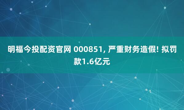 明福今投配资官网 000851, 严重财务造假! 拟罚款1.6亿元